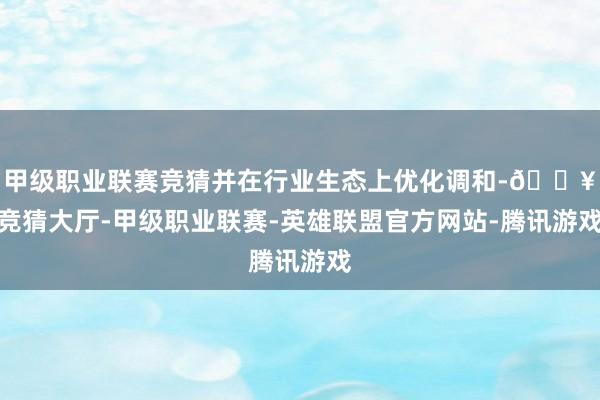 甲级职业联赛竞猜并在行业生态上优化调和-🔥竞猜大厅-甲级职业联赛-英雄联盟官方网站-腾讯游戏