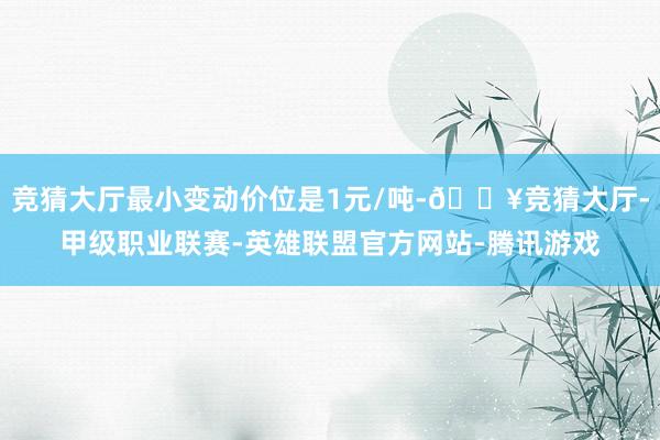 竞猜大厅最小变动价位是1元/吨-🔥竞猜大厅-甲级职业联赛-英雄联盟官方网站-腾讯游戏