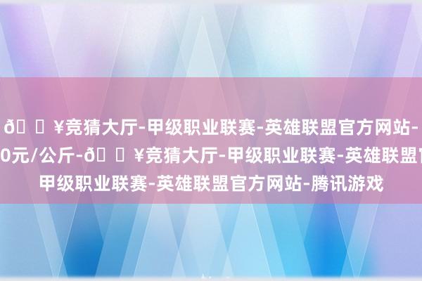 🔥竞猜大厅-甲级职业联赛-英雄联盟官方网站-腾讯游戏收支10.20元/公斤-🔥竞猜大厅-甲级职业联赛-英雄联盟官方网站-腾讯游戏