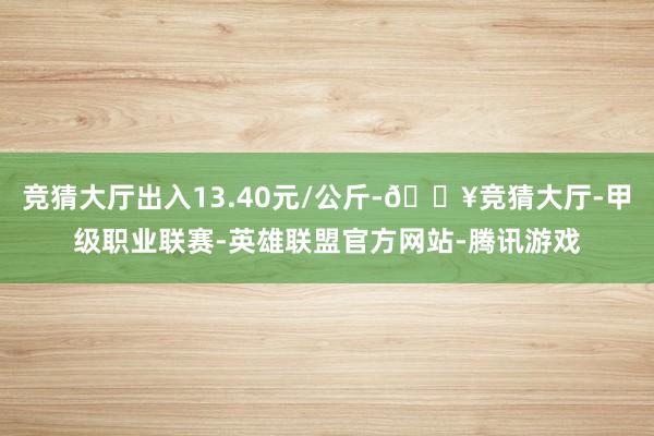 竞猜大厅出入13.40元/公斤-🔥竞猜大厅-甲级职业联赛-英雄联盟官方网站-腾讯游戏