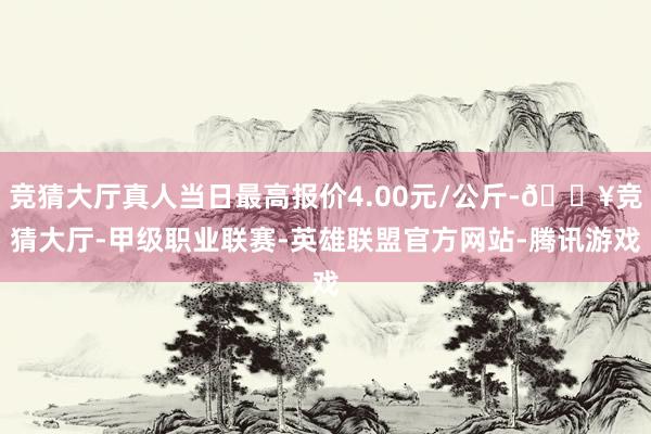 竞猜大厅真人当日最高报价4.00元/公斤-🔥竞猜大厅-甲级职业联赛-英雄联盟官方网站-腾讯游戏