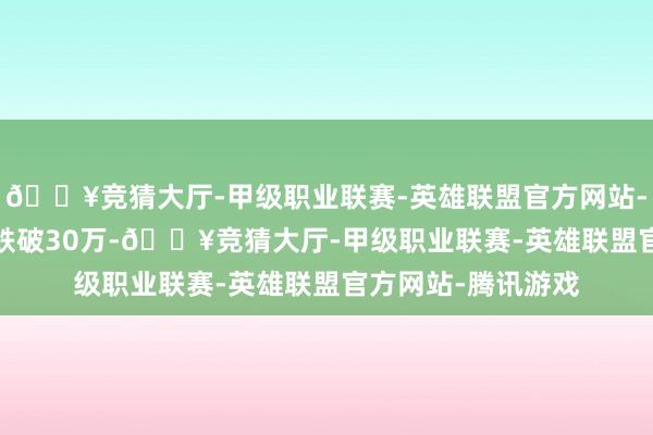 🔥竞猜大厅-甲级职业联赛-英雄联盟官方网站-腾讯游戏2020年跌破30万-🔥竞猜大厅-甲级职业联赛-英雄联盟官方网站-腾讯游戏