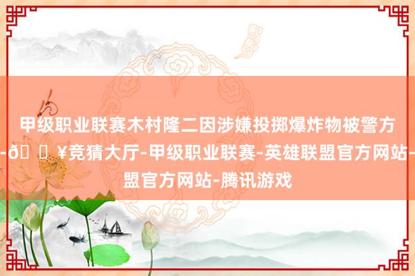 甲级职业联赛木村隆二因涉嫌投掷爆炸物被警方飞速逮捕-🔥竞猜大厅-甲级职业联赛-英雄联盟官方网站-腾讯游戏