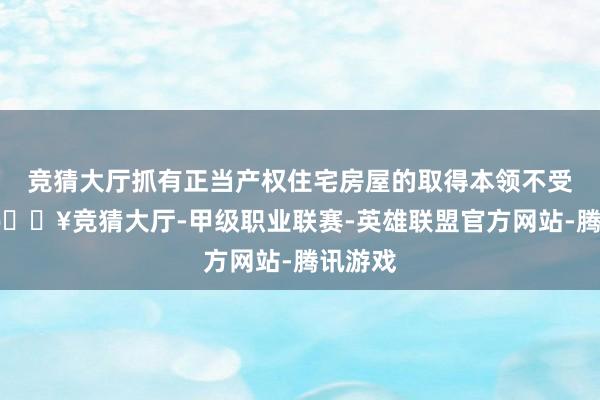 竞猜大厅抓有正当产权住宅房屋的取得本领不受截止-🔥竞猜大厅-甲级职业联赛-英雄联盟官方网站-腾讯游戏