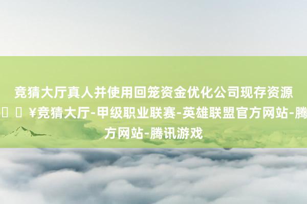 竞猜大厅真人并使用回笼资金优化公司现存资源成就-🔥竞猜大厅-甲级职业联赛-英雄联盟官方网站-腾讯游戏