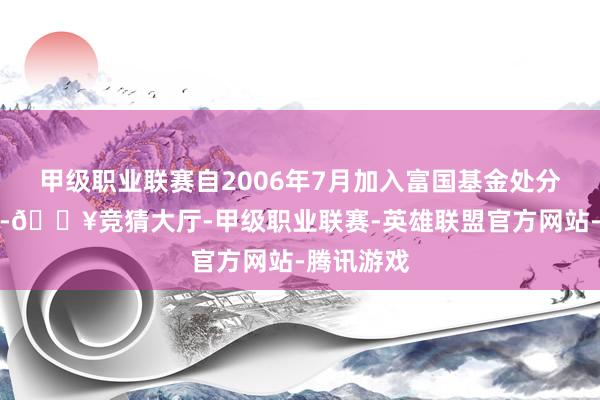 甲级职业联赛自2006年7月加入富国基金处分有限公司-🔥竞猜大厅-甲级职业联赛-英雄联盟官方网站-腾讯游戏