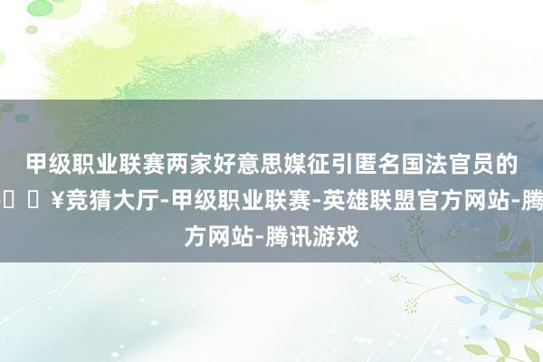 甲级职业联赛两家好意思媒征引匿名国法官员的话称-🔥竞猜大厅-甲级职业联赛-英雄联盟官方网站-腾讯游戏