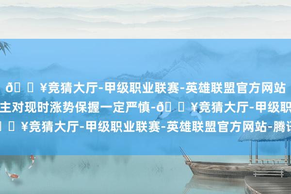 🔥竞猜大厅-甲级职业联赛-英雄联盟官方网站-腾讯游戏这令东说念主对现时涨势保握一定严慎-🔥竞猜大厅-甲级职业联赛-英雄联盟官方网站-腾讯游戏