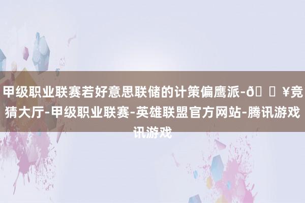 甲级职业联赛若好意思联储的计策偏鹰派-🔥竞猜大厅-甲级职业联赛-英雄联盟官方网站-腾讯游戏