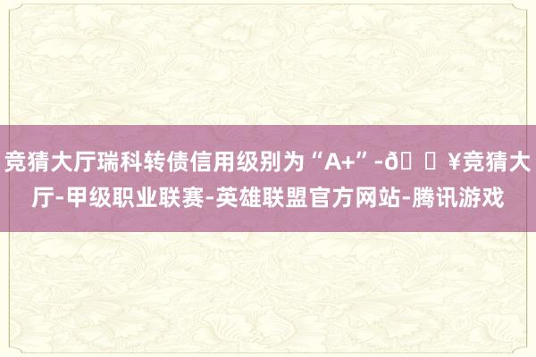 竞猜大厅瑞科转债信用级别为“A+”-🔥竞猜大厅-甲级职业联赛-英雄联盟官方网站-腾讯游戏