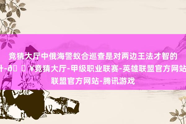 竞猜大厅中俄海警蚁合巡查是对两边王法才智的考研和擢升-🔥竞猜大厅-甲级职业联赛-英雄联盟官方网站-腾讯游戏