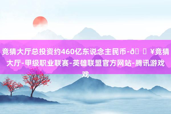 竞猜大厅总投资约460亿东说念主民币-🔥竞猜大厅-甲级职业联赛-英雄联盟官方网站-腾讯游戏