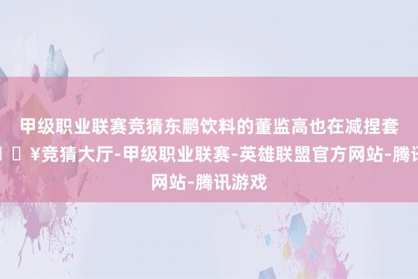 甲级职业联赛竞猜东鹏饮料的董监高也在减捏套现-🔥竞猜大厅-甲级职业联赛-英雄联盟官方网站-腾讯游戏