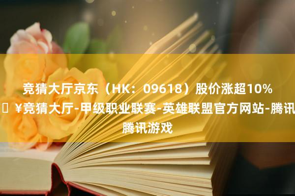 竞猜大厅京东（HK：09618）股价涨超10%-🔥竞猜大厅-甲级职业联赛-英雄联盟官方网站-腾讯游戏