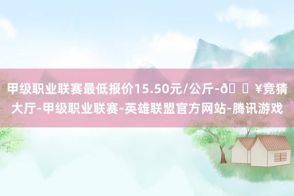 甲级职业联赛最低报价15.50元/公斤-🔥竞猜大厅-甲级职业联赛-英雄联盟官方网站-腾讯游戏