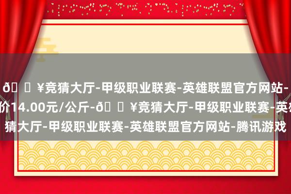 🔥竞猜大厅-甲级职业联赛-英雄联盟官方网站-腾讯游戏当日最高报价14.00元/公斤-🔥竞猜大厅-甲级职业联赛-英雄联盟官方网站-腾讯游戏