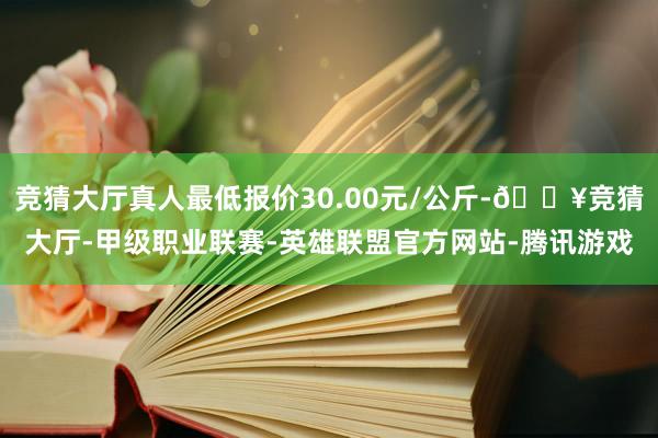 竞猜大厅真人最低报价30.00元/公斤-🔥竞猜大厅-甲级职业联赛-英雄联盟官方网站-腾讯游戏