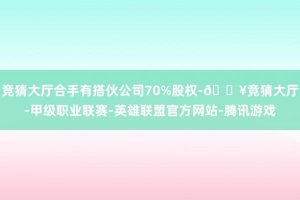 竞猜大厅合手有搭伙公司70%股权-🔥竞猜大厅-甲级职业联赛-英雄联盟官方网站-腾讯游戏