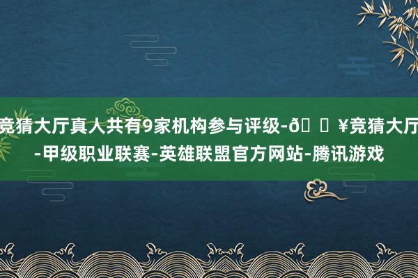 竞猜大厅真人共有9家机构参与评级-🔥竞猜大厅-甲级职业联赛-英雄联盟官方网站-腾讯游戏