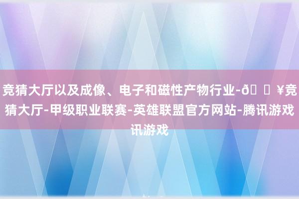 竞猜大厅以及成像、电子和磁性产物行业-🔥竞猜大厅-甲级职业联赛-英雄联盟官方网站-腾讯游戏