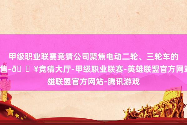 甲级职业联赛竞猜公司聚焦电动二轮、三轮车的分娩制造销售-🔥竞猜大厅-甲级职业联赛-英雄联盟官方网站-腾讯游戏