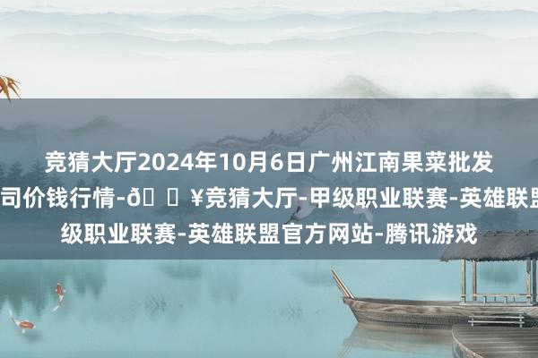 竞猜大厅2024年10月6日广州江南果菜批发阛阓蓄意惩办有限公司价钱行情-🔥竞猜大厅-甲级职业联赛-英雄联盟官方网站-腾讯游戏