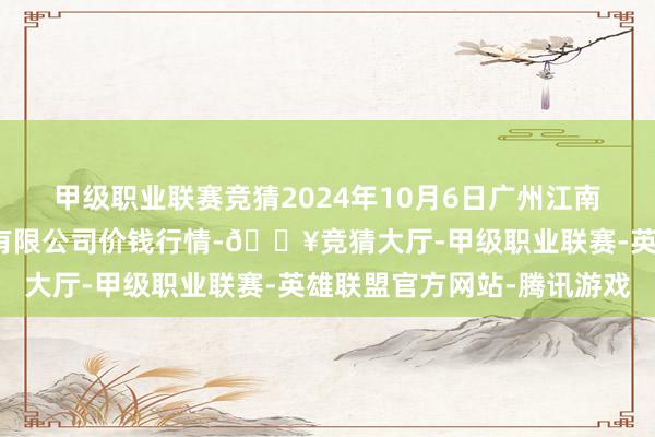 甲级职业联赛竞猜2024年10月6日广州江南果菜批发市集研讨处理有限公司价钱行情-🔥竞猜大厅-甲级职业联赛-英雄联盟官方网站-腾讯游戏