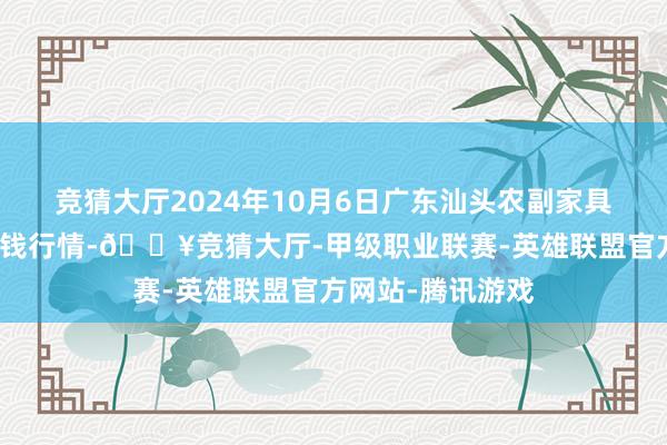 竞猜大厅2024年10月6日广东汕头农副家具批发中心市集价钱行情-🔥竞猜大厅-甲级职业联赛-英雄联盟官方网站-腾讯游戏