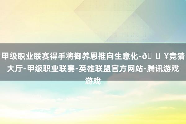 甲级职业联赛得手将御养恩推向生意化-🔥竞猜大厅-甲级职业联赛-英雄联盟官方网站-腾讯游戏