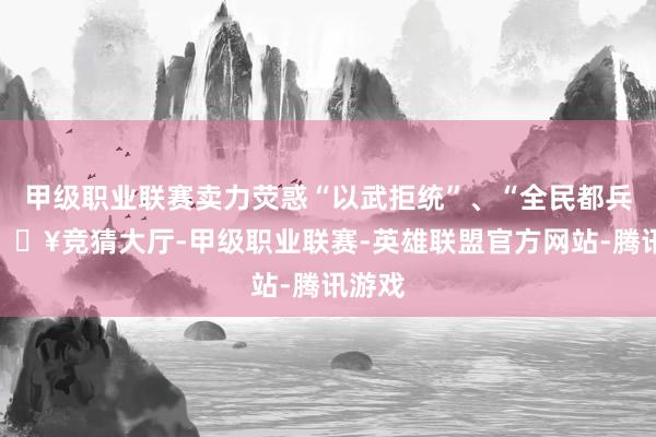 甲级职业联赛卖力荧惑“以武拒统”、“全民都兵”-🔥竞猜大厅-甲级职业联赛-英雄联盟官方网站-腾讯游戏