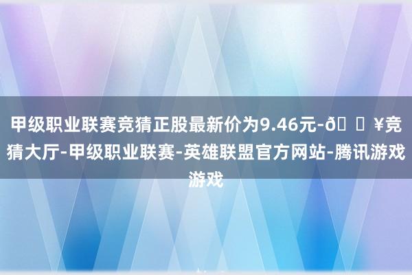 甲级职业联赛竞猜正股最新价为9.46元-🔥竞猜大厅-甲级职业联赛-英雄联盟官方网站-腾讯游戏