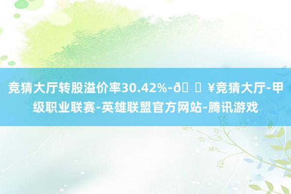 竞猜大厅转股溢价率30.42%-🔥竞猜大厅-甲级职业联赛-英雄联盟官方网站-腾讯游戏