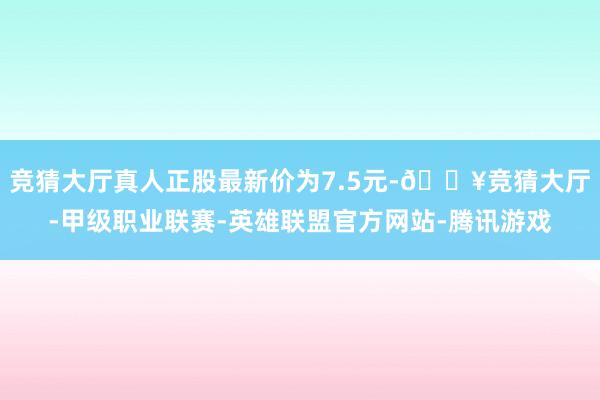 竞猜大厅真人正股最新价为7.5元-🔥竞猜大厅-甲级职业联赛-英雄联盟官方网站-腾讯游戏