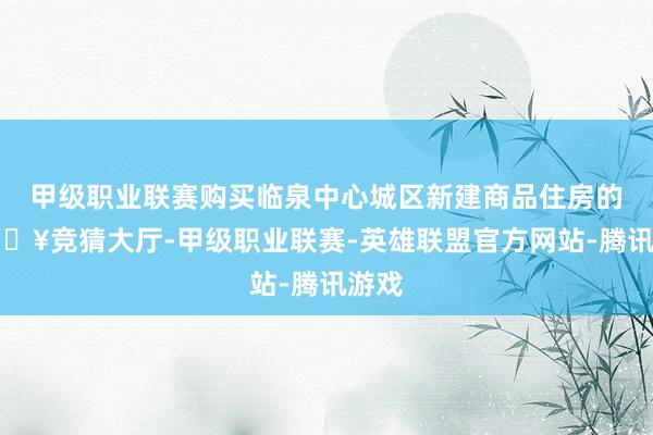 甲级职业联赛购买临泉中心城区新建商品住房的-🔥竞猜大厅-甲级职业联赛-英雄联盟官方网站-腾讯游戏