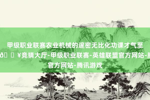 甲级职业联赛农业机械的邃密无比化功课才气至关首要-🔥竞猜大厅-甲级职业联赛-英雄联盟官方网站-腾讯游戏