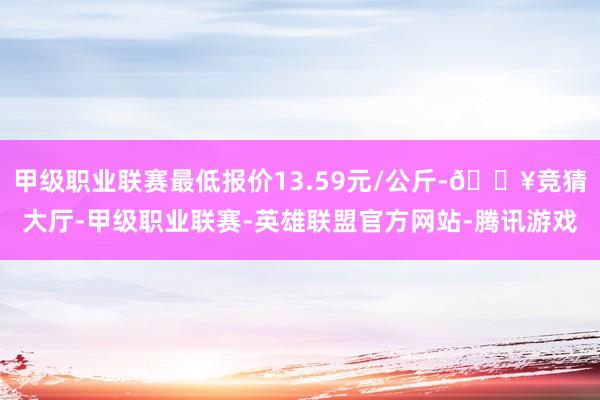 甲级职业联赛最低报价13.59元/公斤-🔥竞猜大厅-甲级职业联赛-英雄联盟官方网站-腾讯游戏