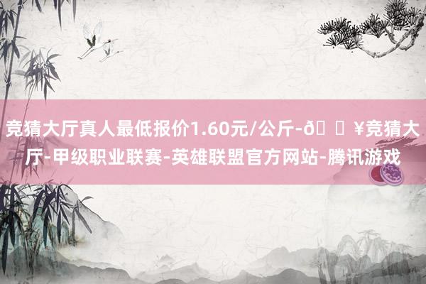 竞猜大厅真人最低报价1.60元/公斤-🔥竞猜大厅-甲级职业联赛-英雄联盟官方网站-腾讯游戏