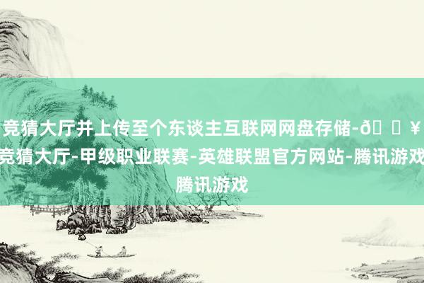 竞猜大厅并上传至个东谈主互联网网盘存储-🔥竞猜大厅-甲级职业联赛-英雄联盟官方网站-腾讯游戏