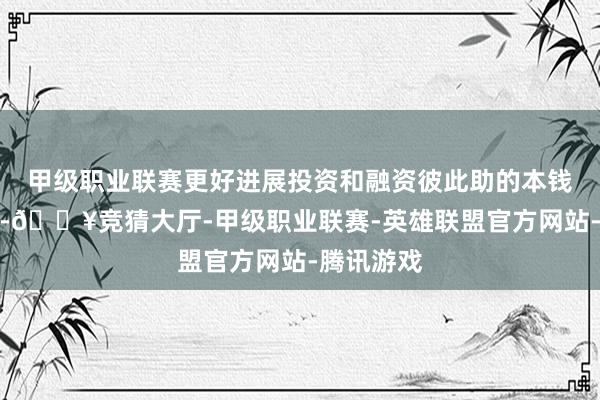 甲级职业联赛更好进展投资和融资彼此助的本钱阛阓功能-🔥竞猜大厅-甲级职业联赛-英雄联盟官方网站-腾讯游戏