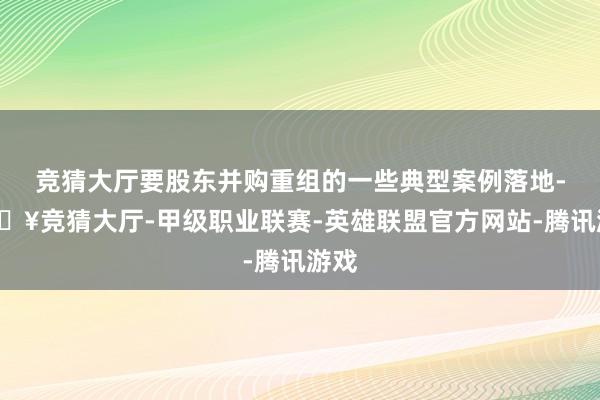 竞猜大厅要股东并购重组的一些典型案例落地-🔥竞猜大厅-甲级职业联赛-英雄联盟官方网站-腾讯游戏