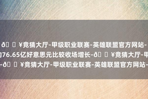 🔥竞猜大厅-甲级职业联赛-英雄联盟官方网站-腾讯游戏与上年同期的76.65亿好意思元比较收场增长-🔥竞猜大厅-甲级职业联赛-英雄联盟官方网站-腾讯游戏