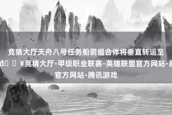 竞猜大厅天舟八号任务船箭组合体将垂直转运至放射区-🔥竞猜大厅-甲级职业联赛-英雄联盟官方网站-腾讯游戏