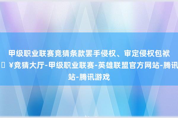 甲级职业联赛竞猜条款罢手侵权、审定侵权包袱-🔥竞猜大厅-甲级职业联赛-英雄联盟官方网站-腾讯游戏