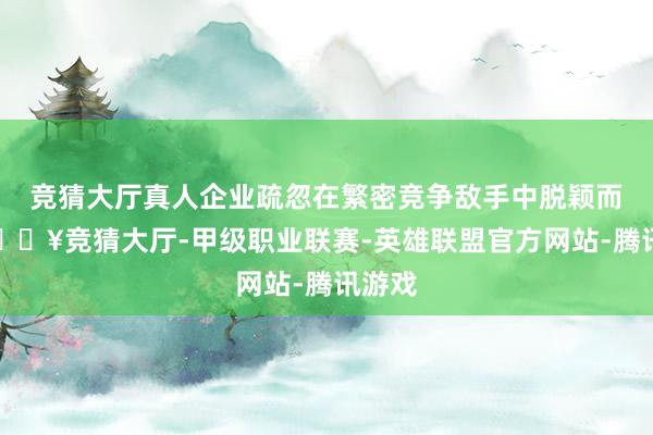 竞猜大厅真人企业疏忽在繁密竞争敌手中脱颖而出-🔥竞猜大厅-甲级职业联赛-英雄联盟官方网站-腾讯游戏