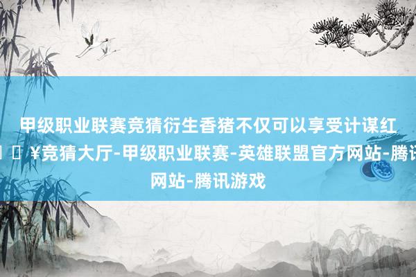 甲级职业联赛竞猜衍生香猪不仅可以享受计谋红利-🔥竞猜大厅-甲级职业联赛-英雄联盟官方网站-腾讯游戏