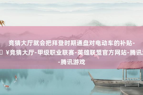 竞猜大厅就会把拜登时期通盘对电动车的补贴-🔥竞猜大厅-甲级职业联赛-英雄联盟官方网站-腾讯游戏