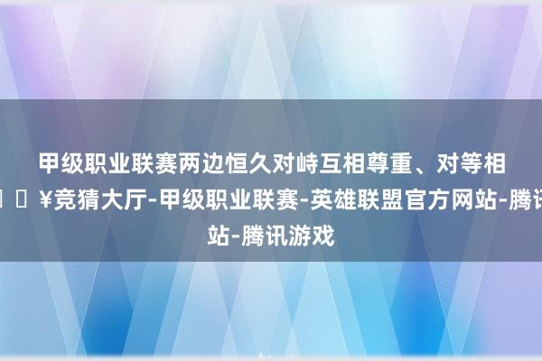 甲级职业联赛　　两边恒久对峙互相尊重、对等相待-🔥竞猜大厅-甲级职业联赛-英雄联盟官方网站-腾讯游戏