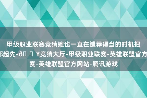 甲级职业联赛竞猜她也一直在遴荐得当的时机把手上的黄金全部起先-🔥竞猜大厅-甲级职业联赛-英雄联盟官方网站-腾讯游戏