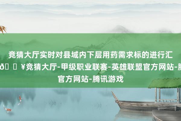 竞猜大厅实时对县域内下层用药需求标的进行汇总审核-🔥竞猜大厅-甲级职业联赛-英雄联盟官方网站-腾讯游戏