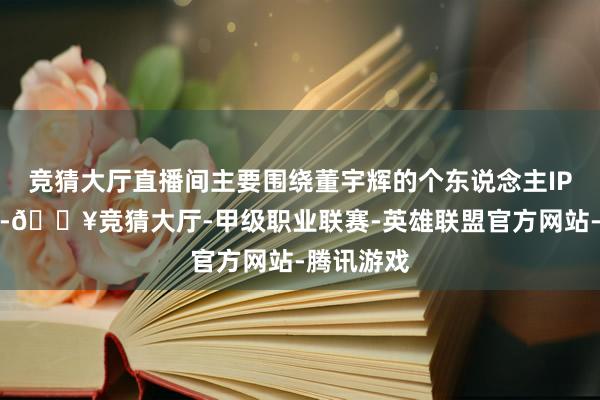 竞猜大厅直播间主要围绕董宇辉的个东说念主IP开展业务-🔥竞猜大厅-甲级职业联赛-英雄联盟官方网站-腾讯游戏